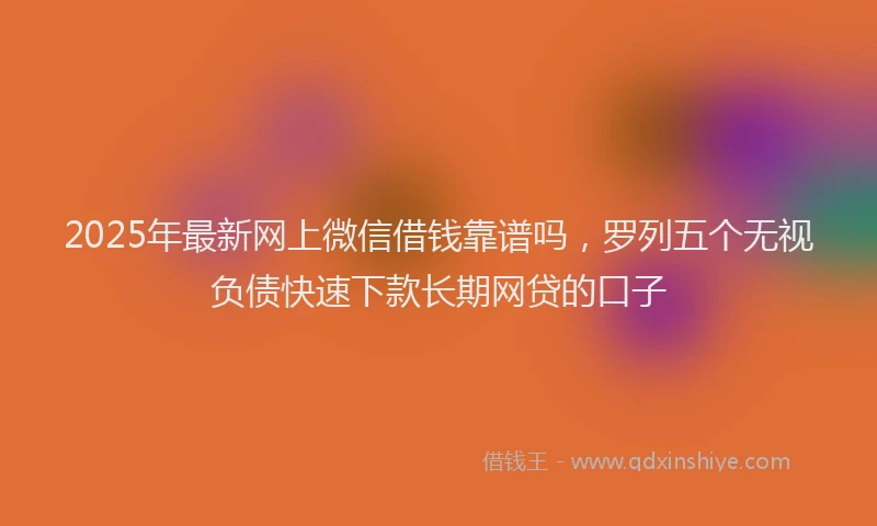 2025年最新网上微信借钱靠谱吗，罗列五个无视负债快速下款长期网贷的口子