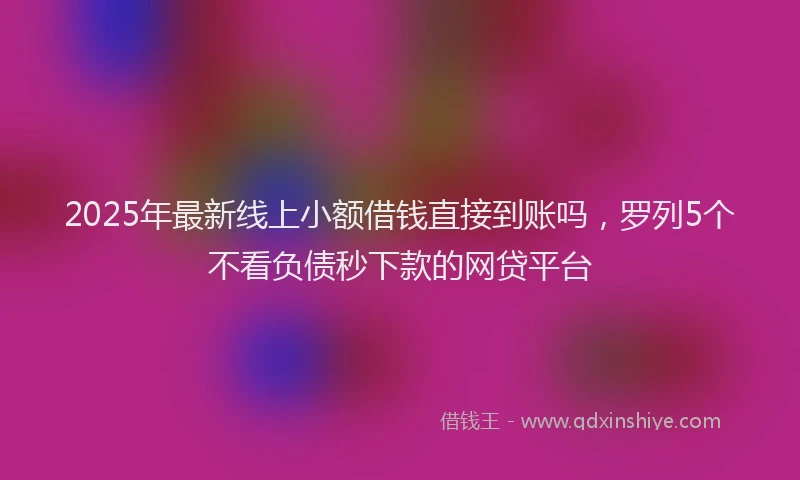 2025年最新线上小额借钱直接到账吗，罗列5个不看负债秒下款的网贷平台