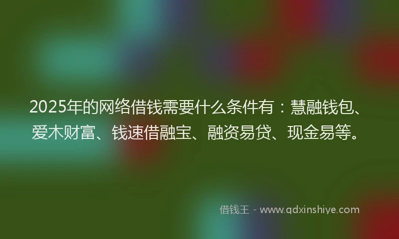 2025年的网络借钱需要什么条件有：慧融钱包、爱木财富、钱速借融宝、融资易贷、现金易等。
