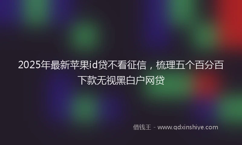 2025年最新苹果id贷不看征信，梳理五个百分百下款无视黑白户网贷