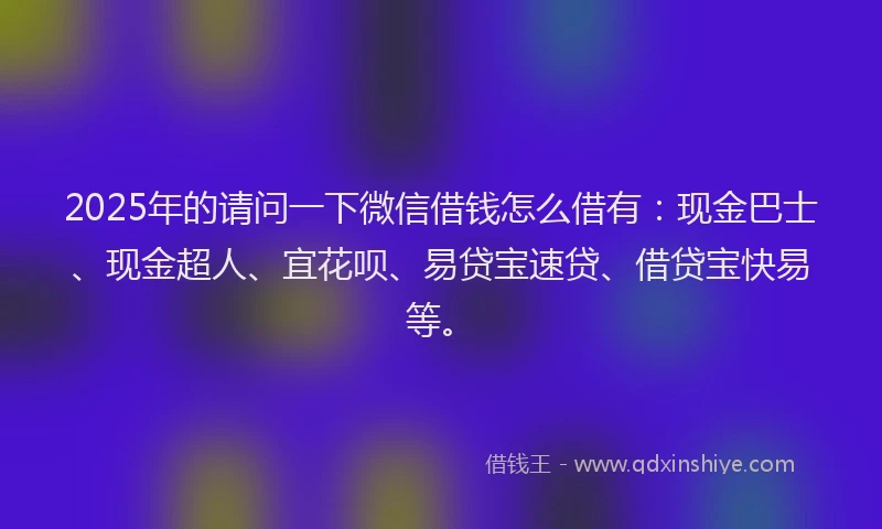 2025年的请问一下微信借钱怎么借有：现金巴士、现金超人、宜花呗、易贷宝速贷、借贷宝快易等。