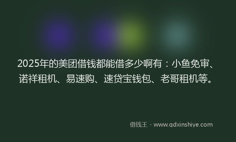 2025年的美团借钱都能借多少啊有：小鱼免审、诺祥租机、易速购、速贷宝钱包、老哥租机等。