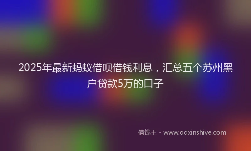 2025年最新蚂蚁借呗借钱利息，汇总五个苏州黑户贷款5万的口子