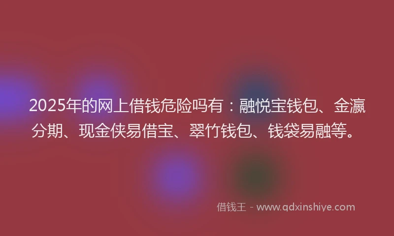 2025年的网上借钱危险吗有：融悦宝钱包、金瀛分期、现金侠易借宝、翠竹钱包、钱袋易融等。