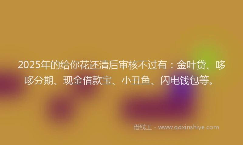 2025年的给你花还清后审核不过有：金叶贷、哆哆分期、现金借款宝、小丑鱼、闪电钱包等。