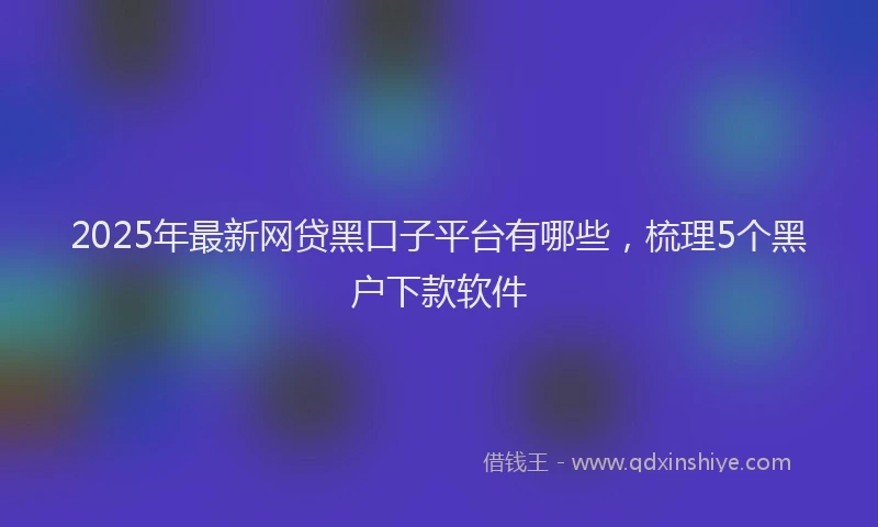 2025年最新网贷黑口子平台有哪些，梳理5个黑户下款软件
