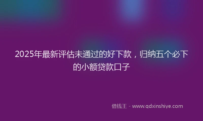 2025年最新评估未通过的好下款，归纳五个必下的小额贷款口子