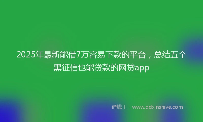 2025年最新能借7万容易下款的平台，总结五个黑征信也能贷款的网贷app