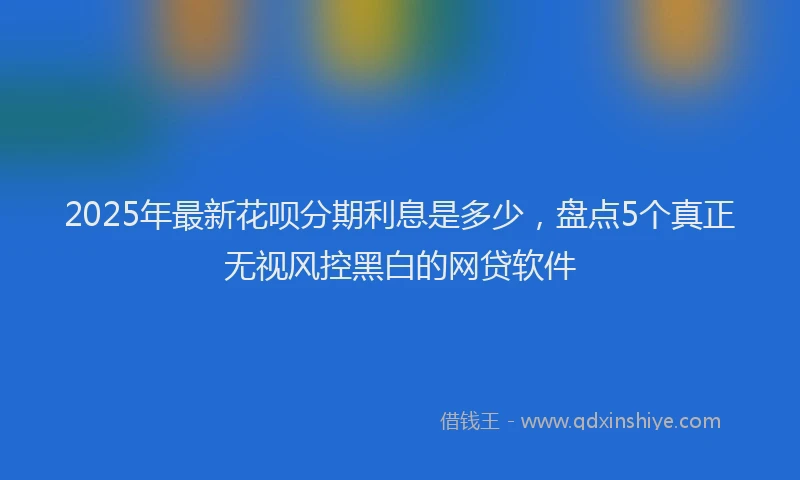 2025年最新花呗分期利息是多少，盘点5个真正无视风控黑白的网贷软件