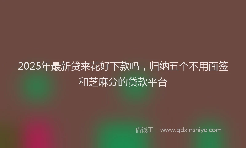 2025年最新贷来花好下款吗，归纳五个不用面签和芝麻分的贷款平台