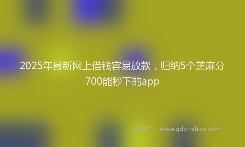 2025年最新网上借钱容易放款，归纳5个芝麻分700能秒下的app