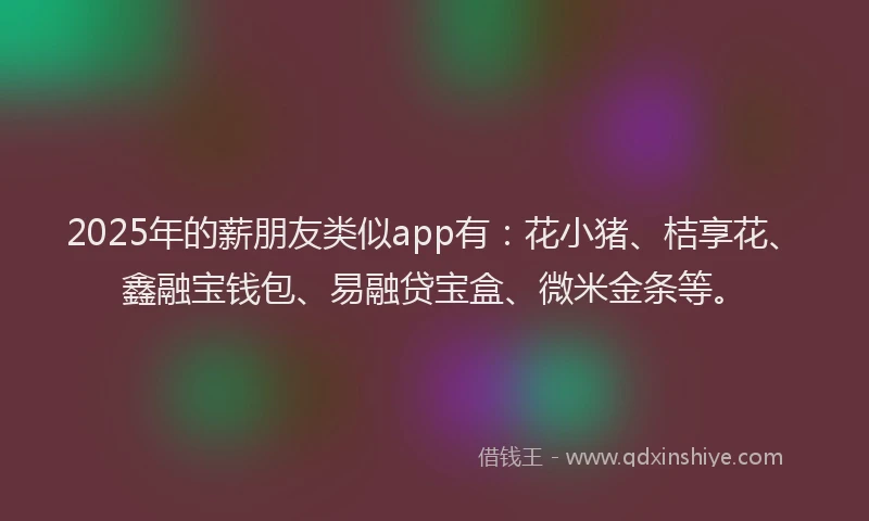 2025年的薪朋友类似app有：花小猪、桔享花、鑫融宝钱包、易融贷宝盒、微米金条等。