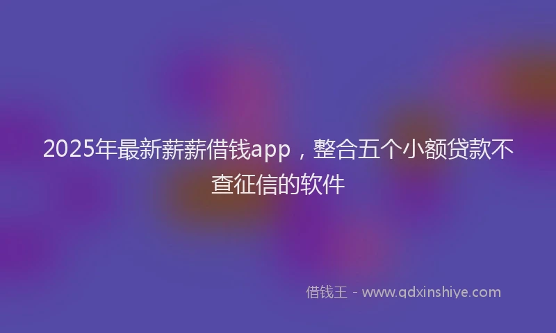 2025年最新薪薪借钱app，整合五个小额贷款不查征信的软件
