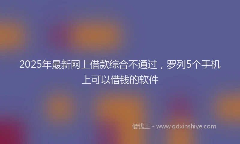 2025年最新网上借款综合不通过，罗列5个手机上可以借钱的软件