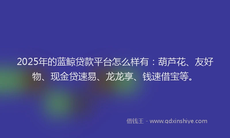 2025年的蓝鲸贷款平台怎么样有：葫芦花、友好物、现金贷速易、龙龙享、钱速借宝等。