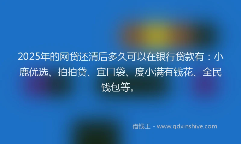 2025年的网贷还清后多久可以在银行贷款有：小鹿优选、拍拍贷、宜口袋、度小满有钱花、全民钱包等。