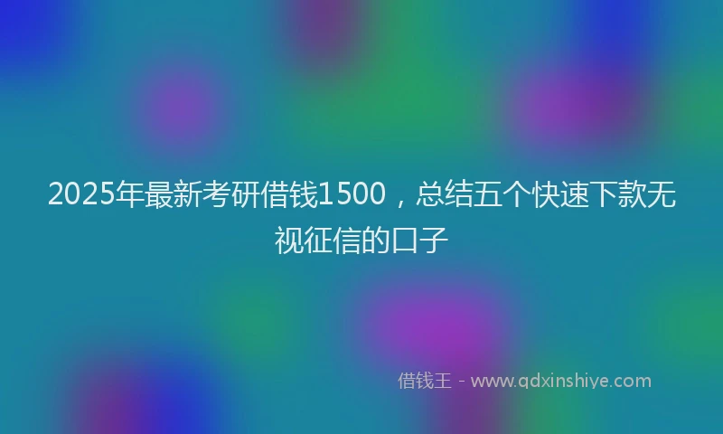 2025年最新考研借钱1500，总结五个快速下款无视征信的口子