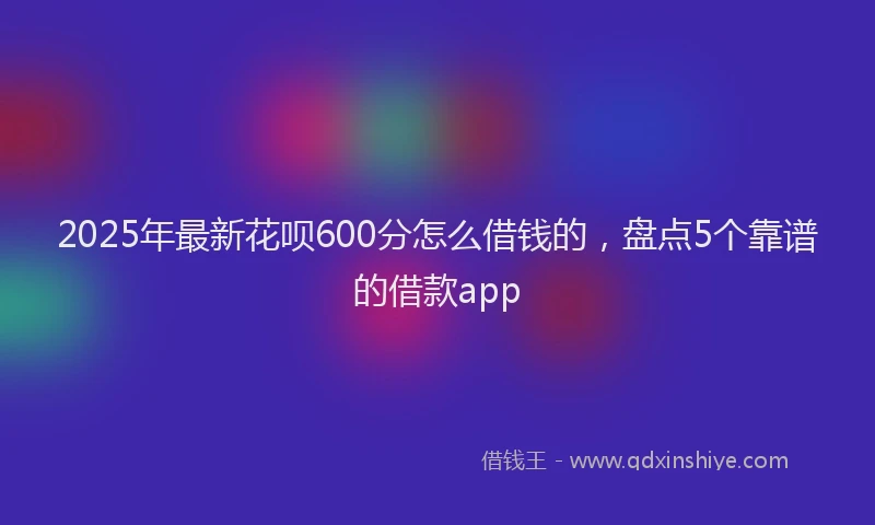 2025年最新花呗600分怎么借钱的，盘点5个靠谱的借款app