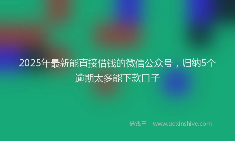 2025年最新能直接借钱的微信公众号，归纳5个逾期太多能下款口子