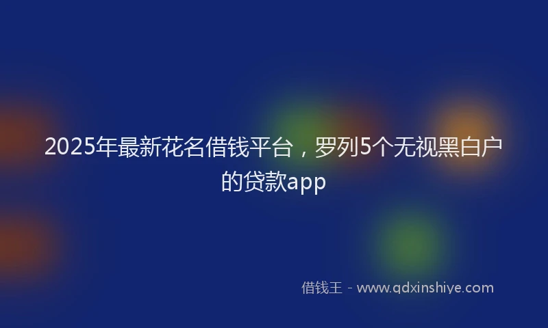 2025年最新花名借钱平台，罗列5个无视黑白户的贷款app