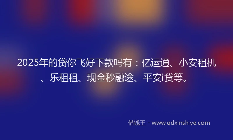2025年的贷你飞好下款吗有：亿运通、小安租机、乐租租、现金秒融途、平安i贷等。