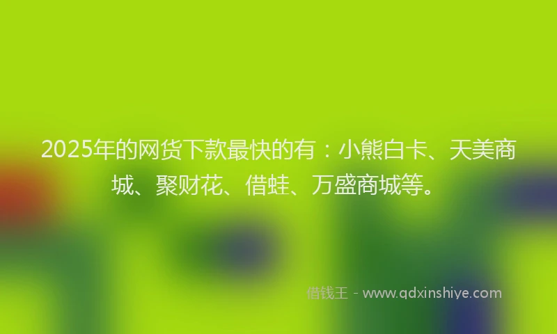2025年的网货下款最快的有：小熊白卡、天美商城、聚财花、借蛙、万盛商城等。