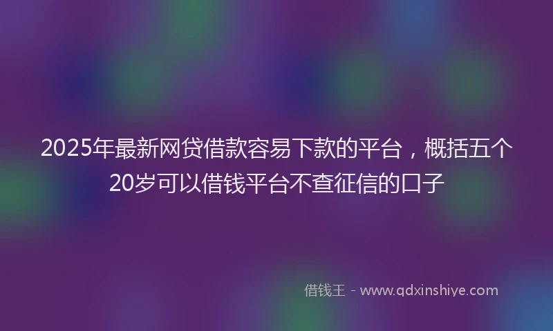 2025年最新网贷借款容易下款的平台，概括五个20岁可以借钱平台不查征信的口子