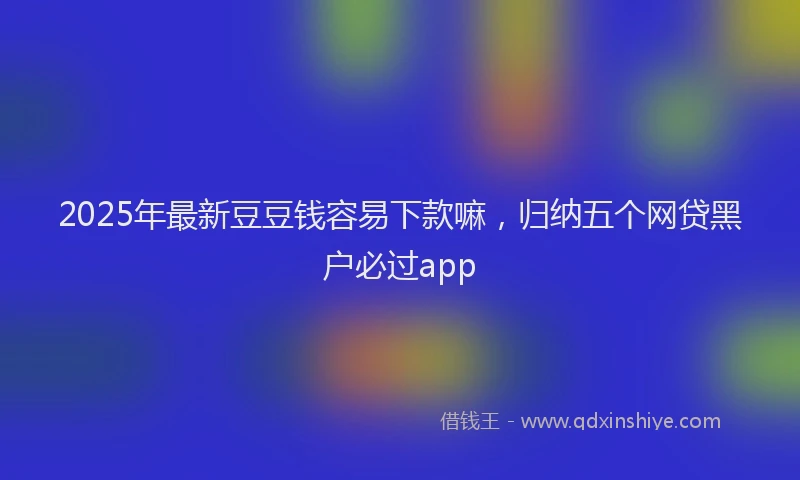 2025年最新豆豆钱容易下款嘛，归纳五个网贷黑户必过app