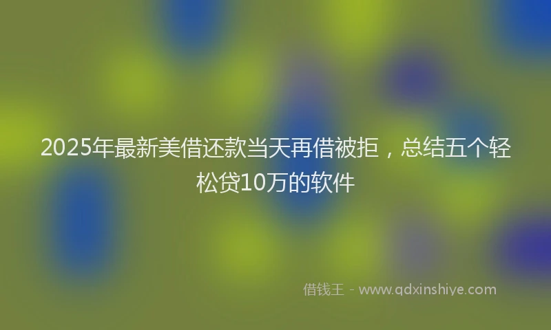 2025年最新美借还款当天再借被拒，总结五个轻松贷10万的软件