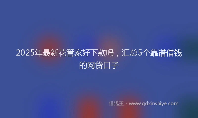 2025年最新花管家好下款吗，汇总5个靠谱借钱的网贷口子