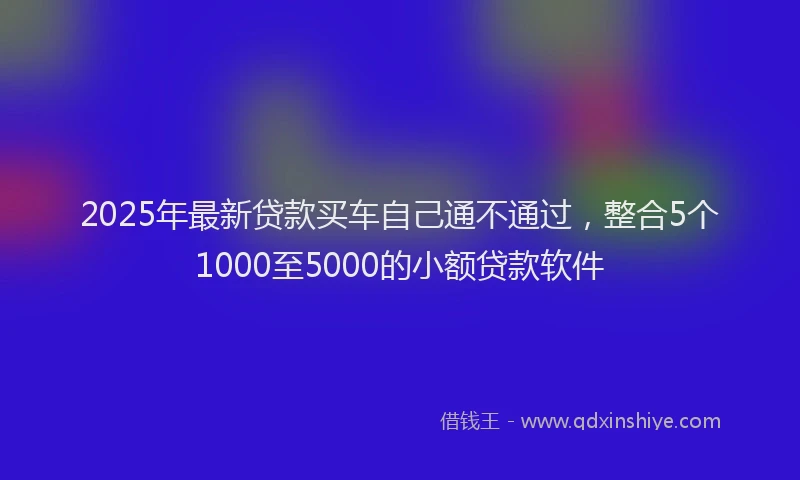2025年最新贷款买车自己通不通过，整合5个1000至5000的小额贷款软件