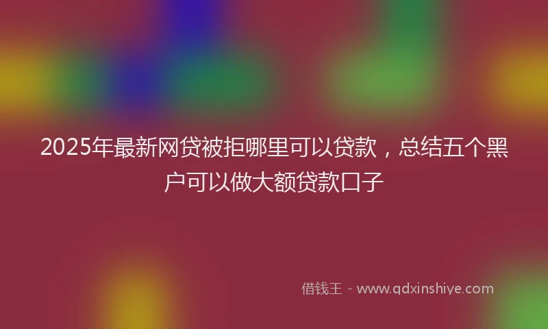 2025年最新网贷被拒哪里可以贷款，总结五个黑户可以做大额贷款口子