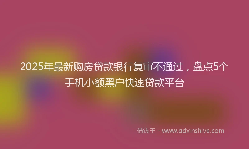 2025年最新购房贷款银行复审不通过，盘点5个手机小额黑户快速贷款平台