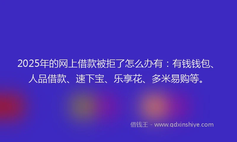 2025年的网上借款被拒了怎么办有：有钱钱包、人品借款、速下宝、乐享花、多米易购等。