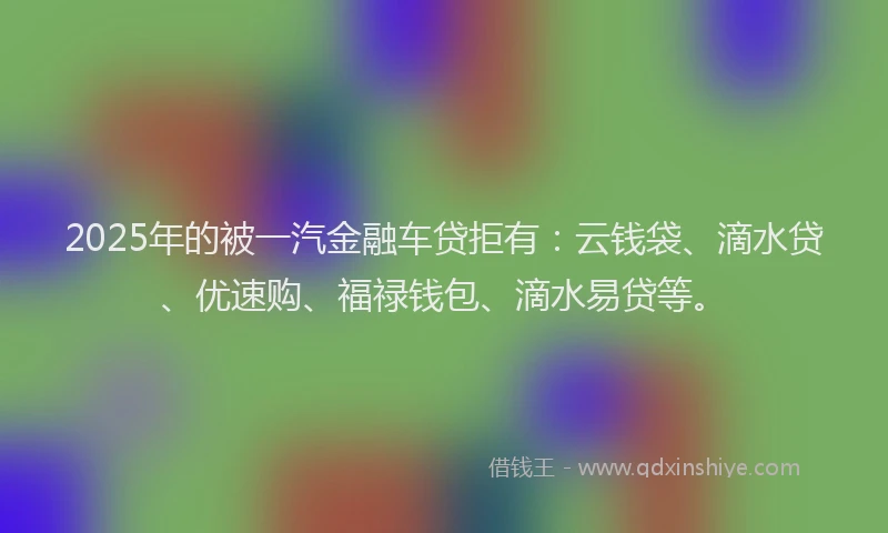 2025年的被一汽金融车贷拒有：云钱袋、滴水贷、优速购、福禄钱包、滴水易贷等。