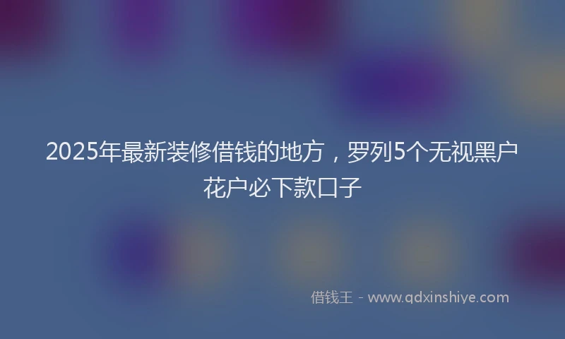 2025年最新装修借钱的地方，罗列5个无视黑户花户必下款口子