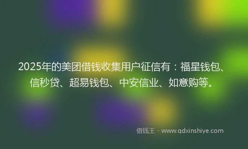 2025年的美团借钱收集用户征信有：福星钱包、信秒贷、超易钱包、中安信业、如意购等。