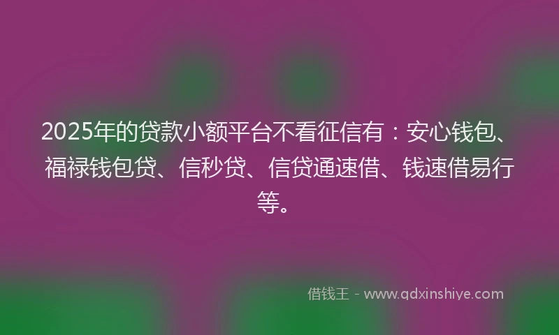 2025年的贷款小额平台不看征信有：安心钱包、福禄钱包贷、信秒贷、信贷通速借、钱速借易行等。