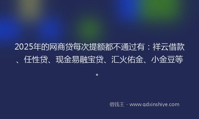 2025年的网商贷每次提额都不通过有：祥云借款、任性贷、现金易融宝贷、汇火佑金、小金豆等。