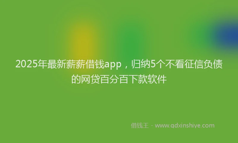 2025年最新薪薪借钱app，归纳5个不看征信负债的网贷百分百下款软件
