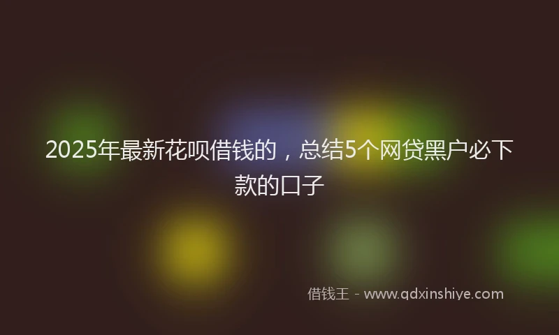 2025年最新花呗借钱的，总结5个网贷黑户必下款的口子