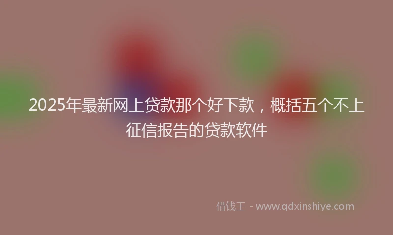 2025年最新网上贷款那个好下款，概括五个不上征信报告的贷款软件