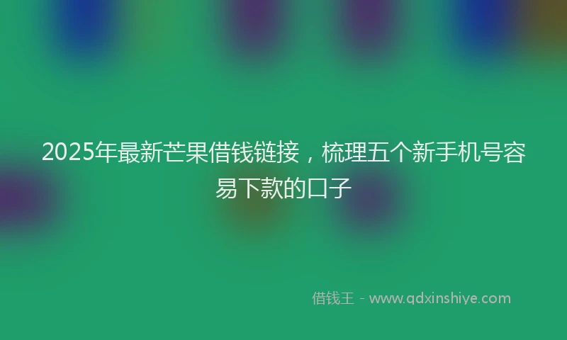 2025年最新芒果借钱链接，梳理五个新手机号容易下款的口子
