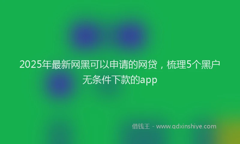 2025年最新网黑可以申请的网贷，梳理5个黑户无条件下款的app