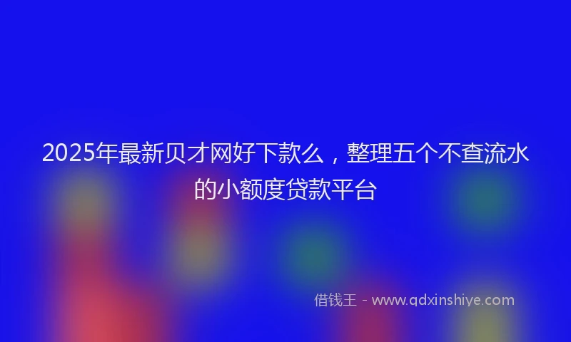 2025年最新贝才网好下款么，整理五个不查流水的小额度贷款平台