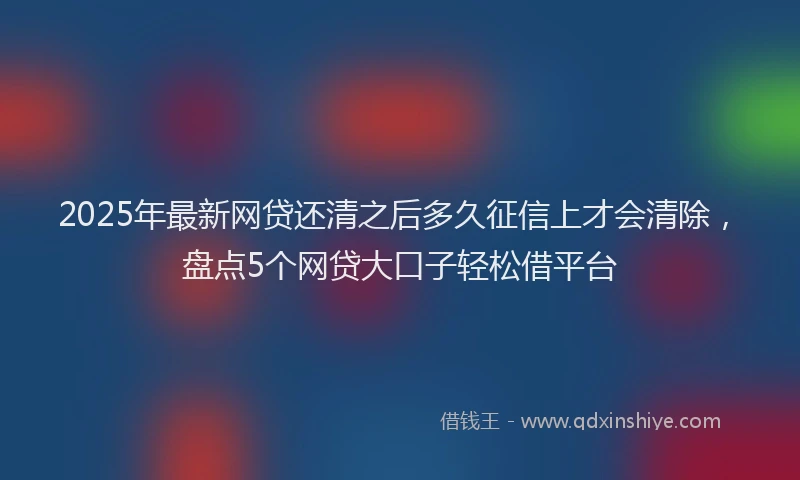 2025年最新网贷还清之后多久征信上才会清除，盘点5个网贷大口子轻松借平台