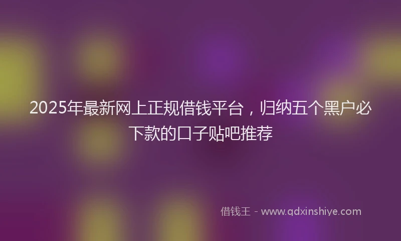 2025年最新网上正规借钱平台，归纳五个黑户必下款的口子贴吧推荐