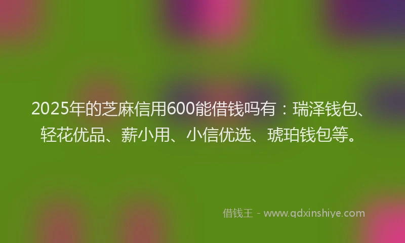 2025年的芝麻信用600能借钱吗有：瑞泽钱包、轻花优品、薪小用、小信优选、琥珀钱包等。