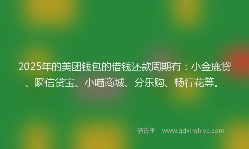 2025年的美团钱包的借钱还款周期有：小金鹿贷、瞬信贷宝、小喵商城、分乐购、畅行花等。