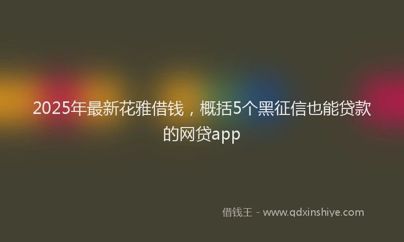 2025年最新花雅借钱，概括5个黑征信也能贷款的网贷app